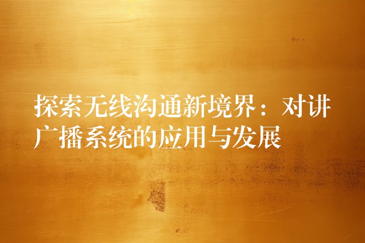 探索无线沟通新境界:对讲广播系统的应用与发展 探索无线沟通新境界:对讲广播系统的应用与发展