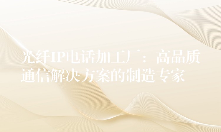  光纤IP电话加工厂：高品质通信解决方案的制造专家