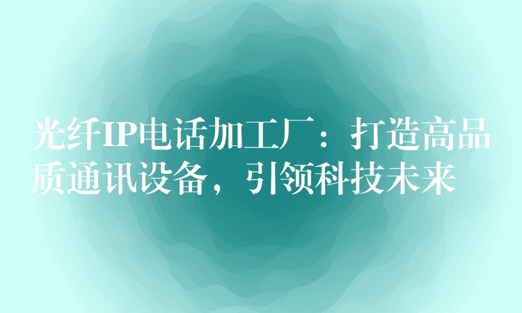  光纤IP电话加工厂：打造高品质通讯设备，引领科技未来