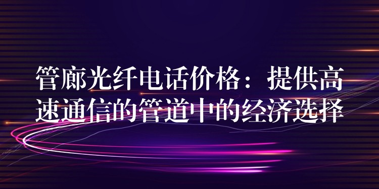  管廊光纤电话价格：提供高速通信的管道中的经济选择