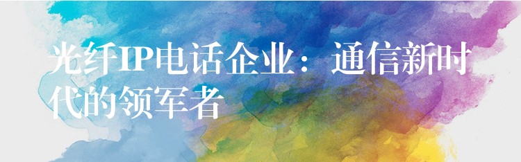  光纤IP电话企业：通信新时代的领军者