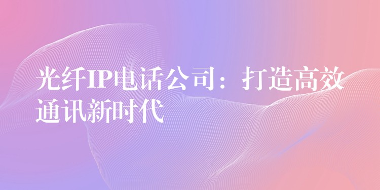 光纤IP电话公司:打造高效通讯新时代 光纤IP电话公司:打造高效通讯新时代