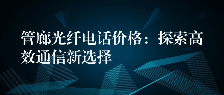  管廊光纤电话价格：探索高效通信新选择