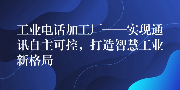  工业电话加工厂——实现通讯自主可控，打造智慧工业新格局