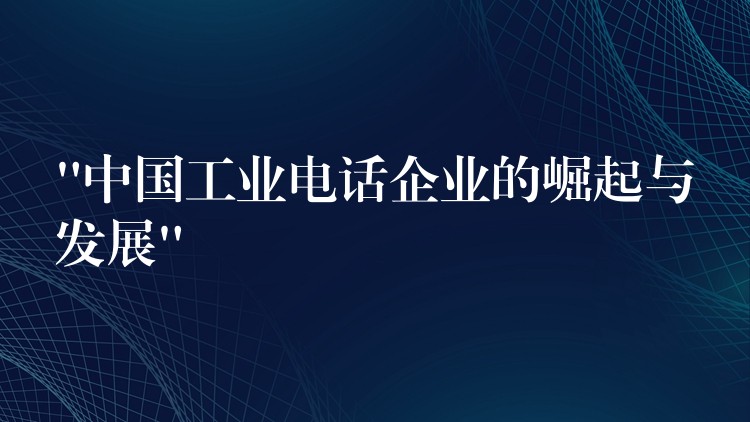  “中国工业电话企业的崛起与发展”