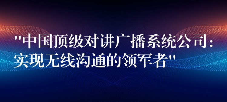  “中国顶级对讲广播系统公司：实现无线沟通的领军者”
