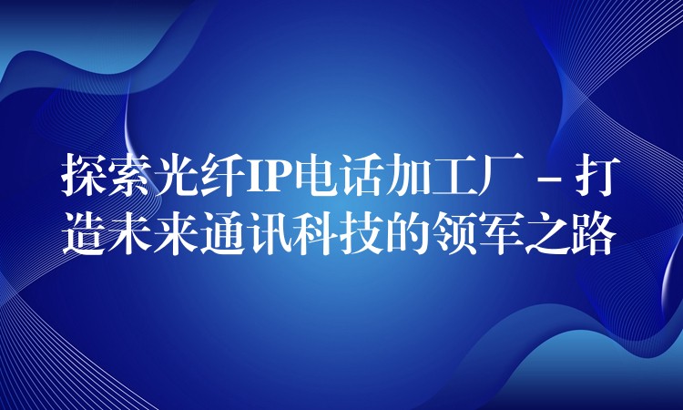 探索光纤IP电话加工厂 – 打造未来通讯科技的领军之路