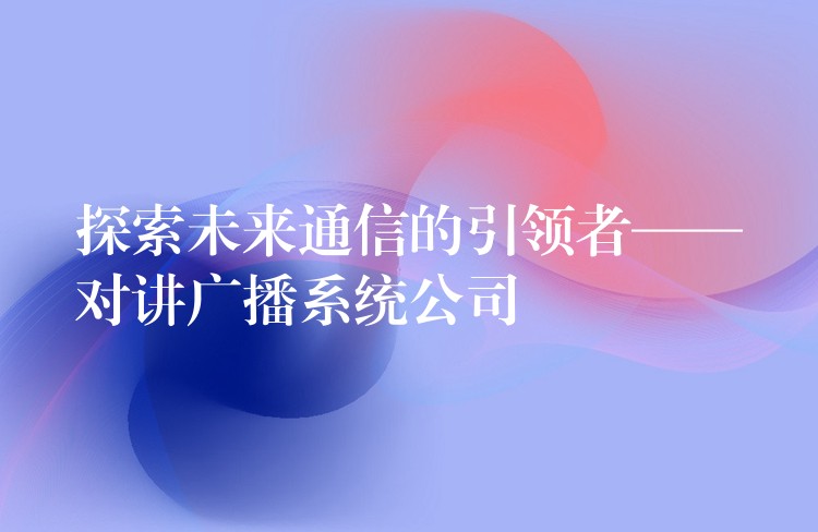  探索未来通信的引领者——对讲广播系统公司