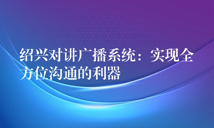 绍兴对讲广播系统:实现全方位沟通的利器 绍兴对讲广播系统:实现全方位沟通的利器