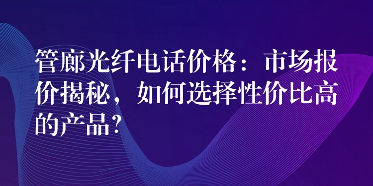  管廊光纤电话价格：市场报价揭秘，如何选择性价比高的产品？