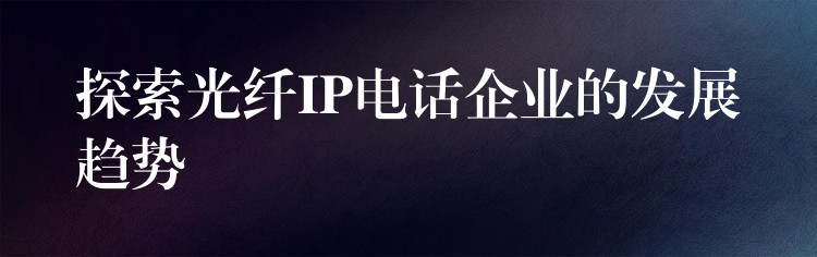  探索光纤IP电话企业的发展趋势