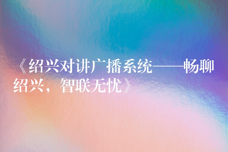  《绍兴对讲广播系统——畅聊绍兴，智联无忧》