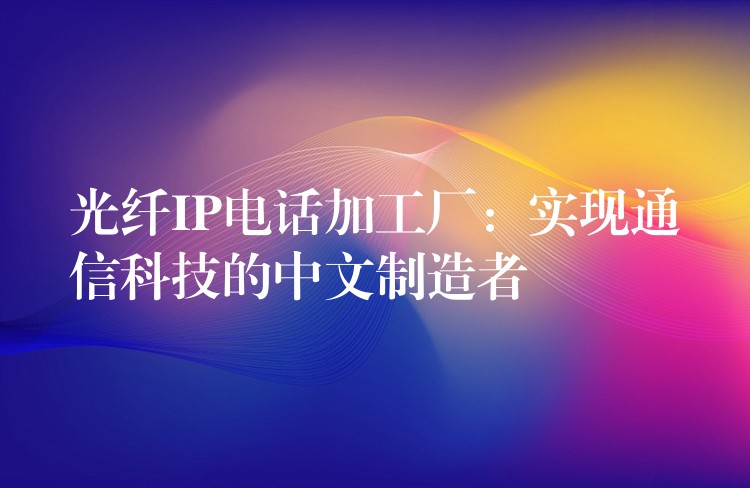  光纤IP电话加工厂：实现通信科技的中文制造者
