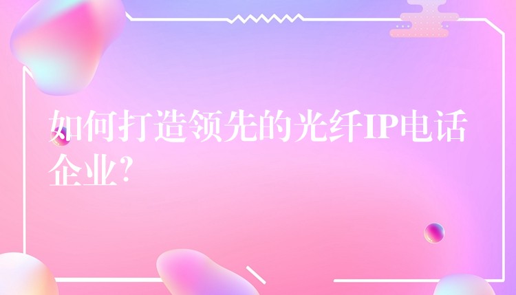  如何打造领先的光纤IP电话企业？