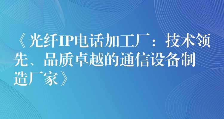  《光纤IP电话加工厂：技术领先、品质卓越的通信设备制造厂家》