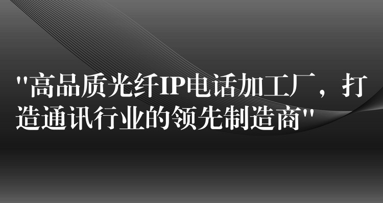  “高品质光纤IP电话加工厂，打造通讯行业的领先制造商”