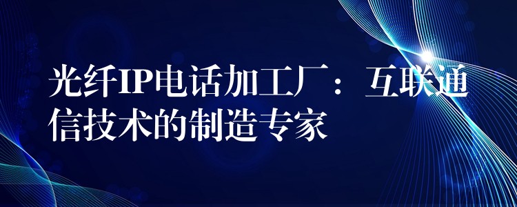  光纤IP电话加工厂：互联通信技术的制造专家