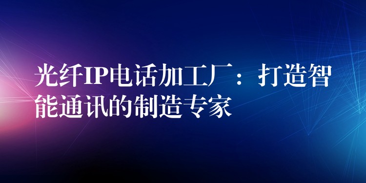  光纤IP电话加工厂：打造智能通讯的制造专家