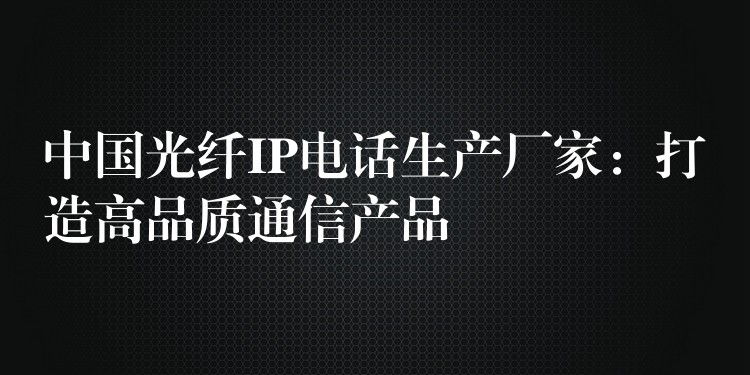  中国光纤IP电话生产厂家：打造高品质通信产品