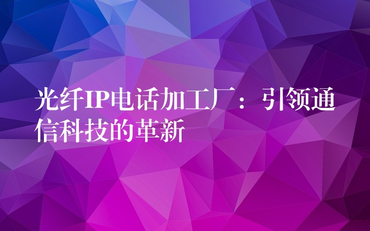  光纤IP电话加工厂：引领通信科技的革新
