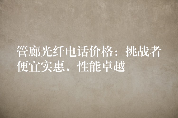  管廊光纤电话价格：挑战者便宜实惠，性能卓越