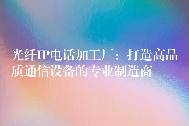 光纤IP电话加工厂:打造高品质通信设备的专业制造商 光纤IP电话加工厂:打造高品质通信设备的专业制造商