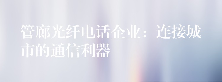  管廊光纤电话企业：连接城市的通信利器
