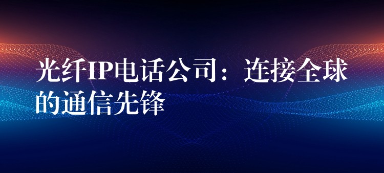  光纤IP电话公司：连接全球的通信先锋