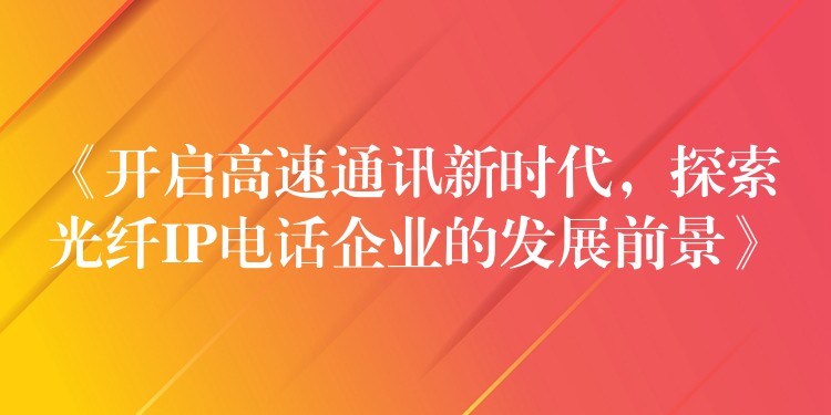  《开启高速通讯新时代，探索光纤IP电话企业的发展前景》