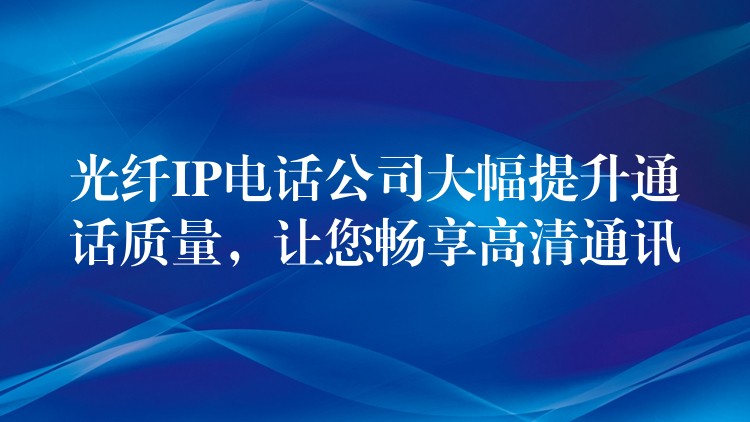  光纤IP电话公司大幅提升通话质量，让您畅享高清通讯