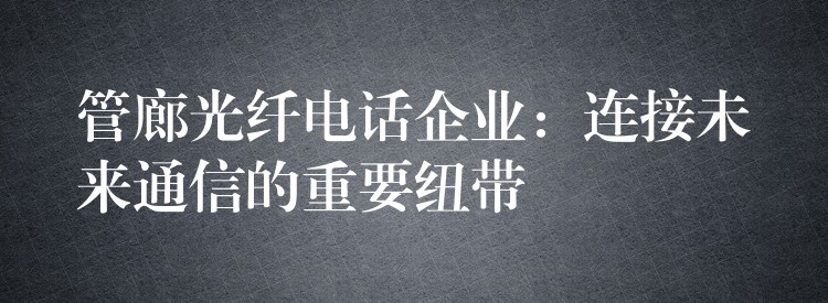 管廊光纤电话企业:连接未来通信的重要纽带 管廊光纤电话企业:连接未来通信的重要纽带