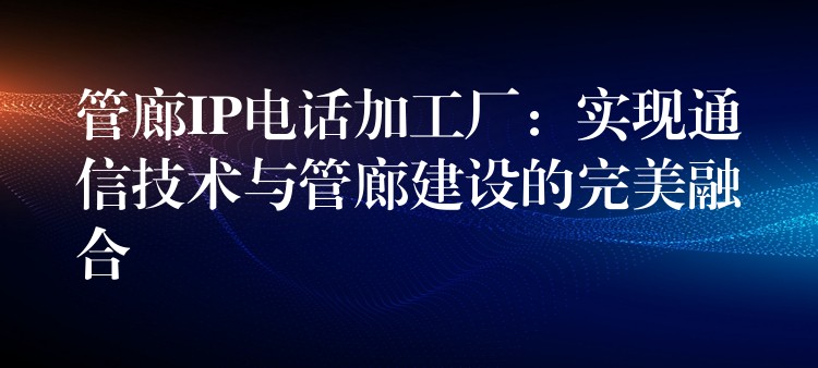  管廊IP电话加工厂：实现通信技术与管廊建设的完美融合