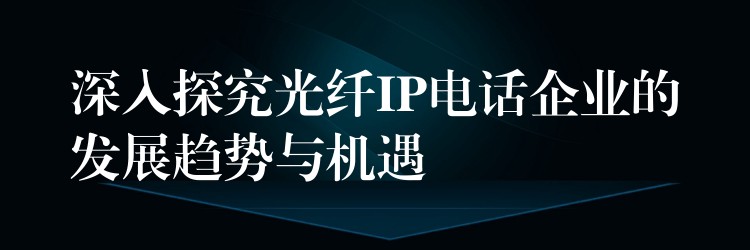  深入探究光纤IP电话企业的发展趋势与机遇