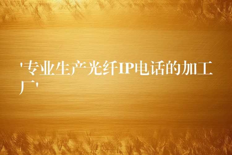  ‘专业生产光纤IP电话的加工厂’