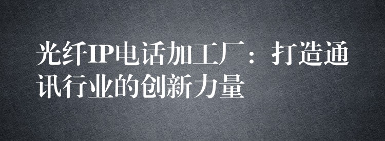  光纤IP电话加工厂：打造通讯行业的创新力量