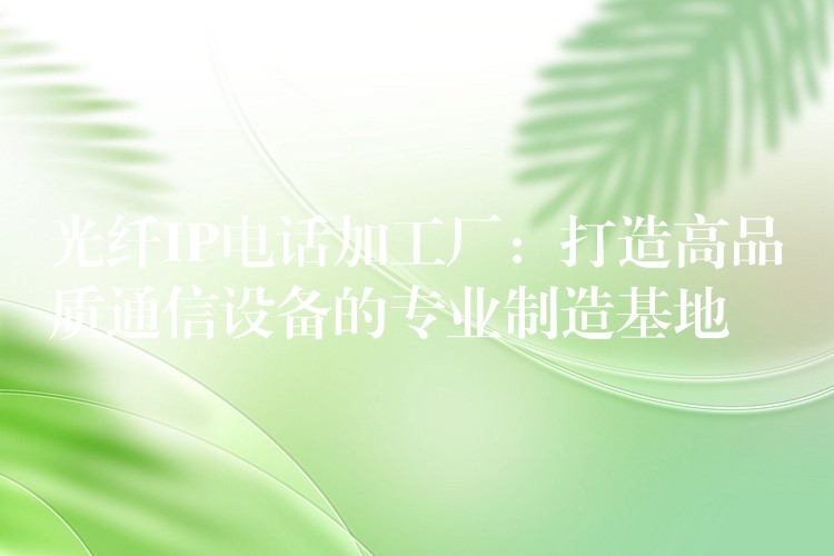  光纤IP电话加工厂：打造高品质通信设备的专业制造基地