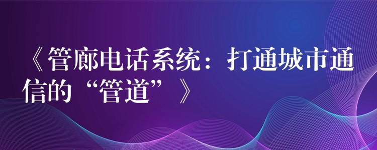  《管廊电话系统：打通城市通信的“管道”》