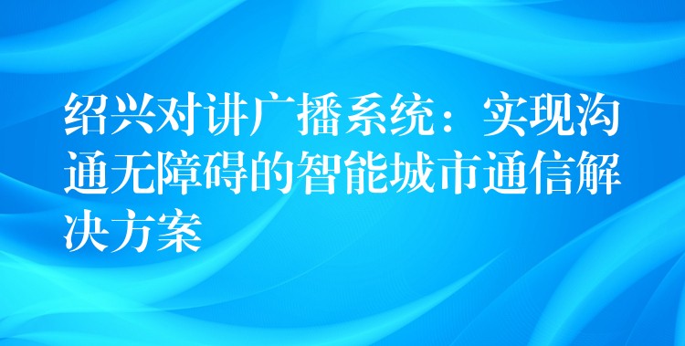  绍兴对讲广播系统：实现沟通无障碍的智能城市通信解决方案