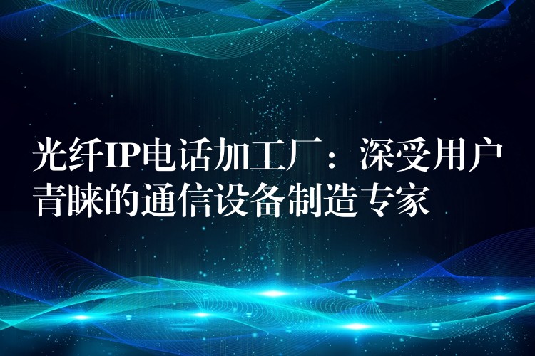  光纤IP电话加工厂：深受用户青睐的通信设备制造专家