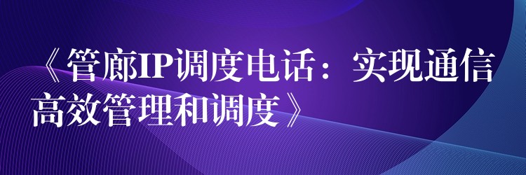  《管廊IP调度电话：实现通信高效管理和调度》