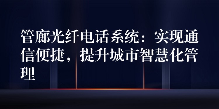 管廊光纤电话系统：实现通信便捷，提升城市智慧化管理