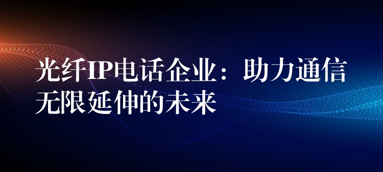  光纤IP电话企业：助力通信无限延伸的未来