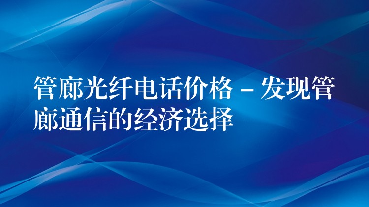  管廊光纤电话价格 – 发现管廊通信的经济选择