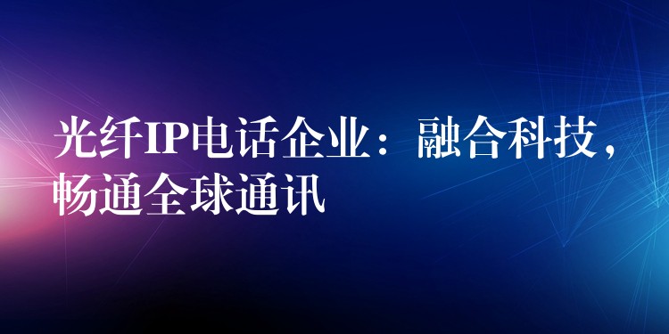 光纤IP电话企业:融合科技,畅通全球通讯 光纤IP电话企业:融合科技,畅通全球通讯