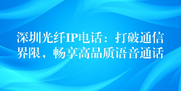 深圳光纤IP电话:打破通信界限,畅享高品质语音通话 深圳光纤IP电话:打破通信界限,畅享高品质语音通话
