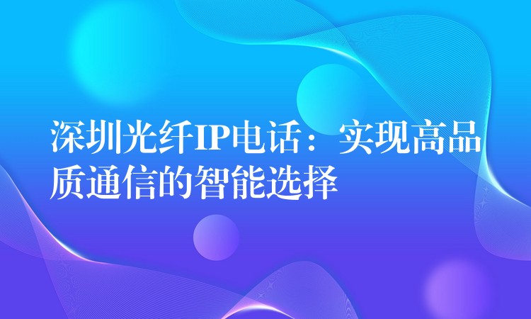 深圳光纤IP电话:实现高品质通信的智能选择 深圳光纤IP电话:实现高品质通信的智能选择