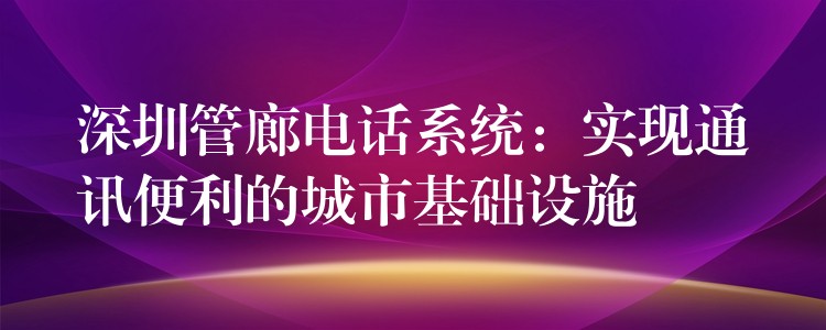 深圳管廊电话系统:实现通讯便利的城市基础设施 深圳管廊电话系统:实现通讯便利的城市基础设施