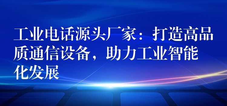  工业电话源头厂家：打造高品质通信设备，助力工业智能化发展