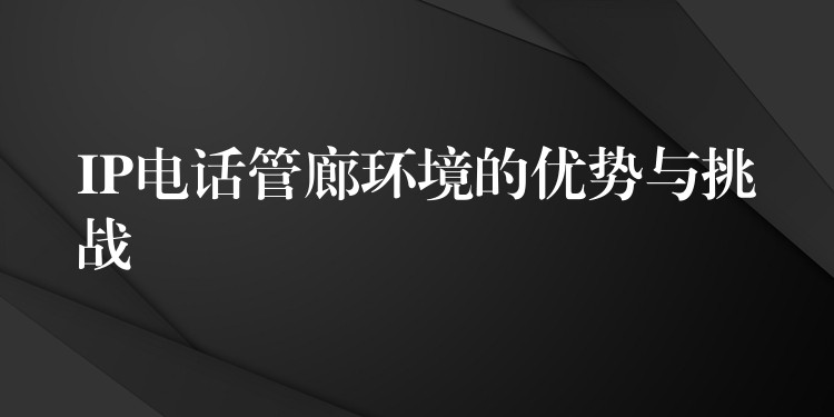 IP电话管廊环境的优势与挑战 IP电话管廊环境的优势与挑战
