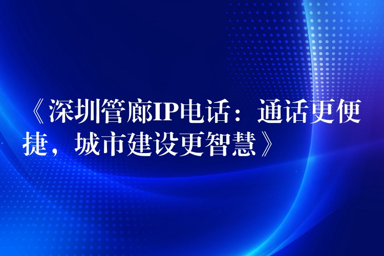  《深圳管廊IP电话：通话更便捷，城市建设更智慧》